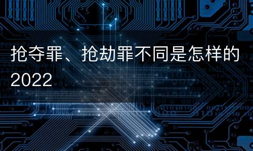 抢夺罪、抢劫罪不同是怎样的2022