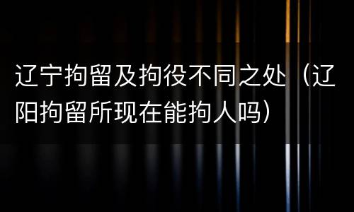 辽宁拘留及拘役不同之处（辽阳拘留所现在能拘人吗）