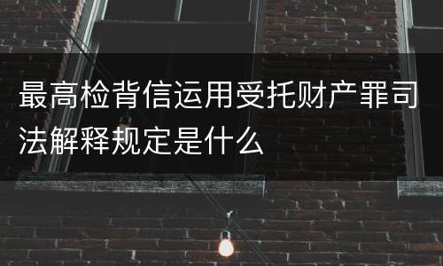 最高检背信运用受托财产罪司法解释规定是什么