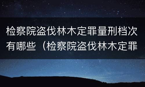 检察院盗伐林木定罪量刑档次有哪些（检察院盗伐林木定罪量刑档次有哪些规定）