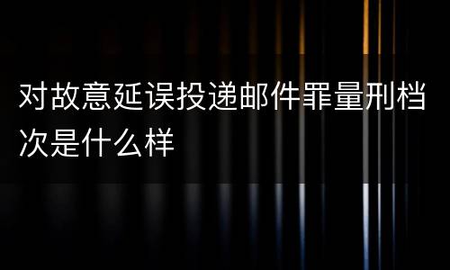 对故意延误投递邮件罪量刑档次是什么样