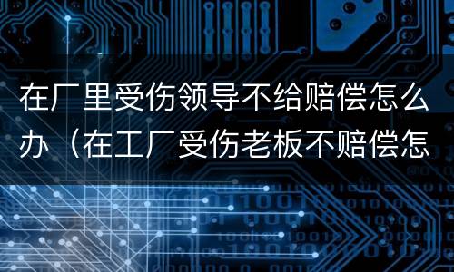 在厂里受伤领导不给赔偿怎么办（在工厂受伤老板不赔偿怎么办）