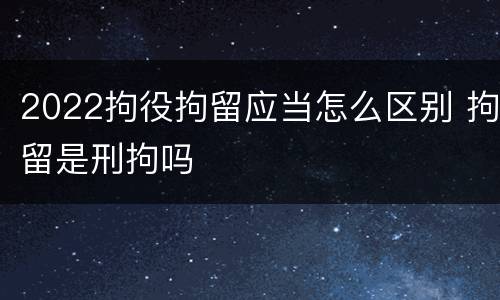 2022拘役拘留应当怎么区别 拘留是刑拘吗