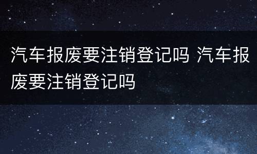 汽车报废要注销登记吗 汽车报废要注销登记吗