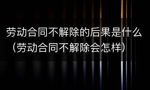 劳动合同不解除的后果是什么（劳动合同不解除会怎样）