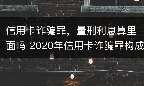信用卡诈骗罪，量刑利息算里面吗 2020年信用卡诈骗罪构成要件