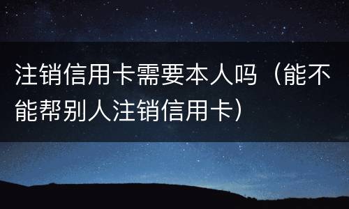 注销信用卡需要本人吗（能不能帮别人注销信用卡）