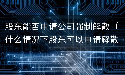 股东能否申请公司强制解散（什么情况下股东可以申请解散公司）