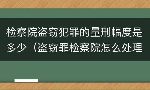 检察院盗窃犯罪的量刑幅度是多少（盗窃罪检察院怎么处理）