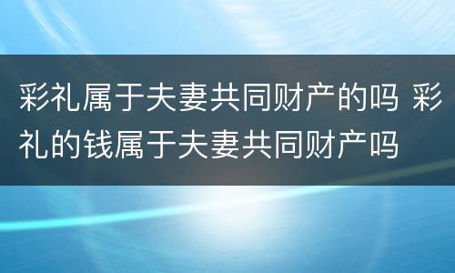 彩礼属于夫妻共同财产的吗 彩礼的钱属于夫妻共同财产吗