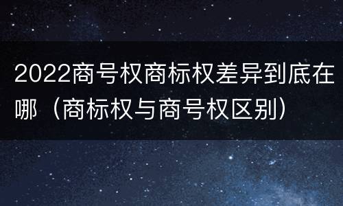 2022商号权商标权差异到底在哪（商标权与商号权区别）