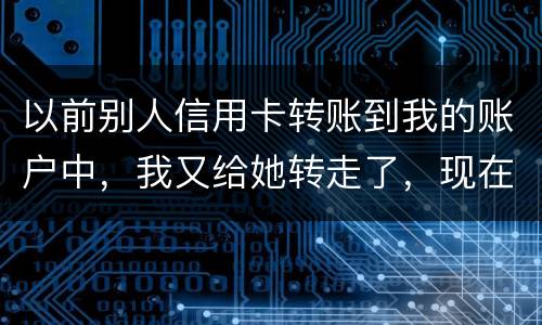 以前别人信用卡转账到我的账户中，我又给她转走了，现在她不还信用卡了和我会有关联吗