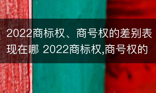 2022商标权、商号权的差别表现在哪 2022商标权,商号权的差别表现在哪些方面