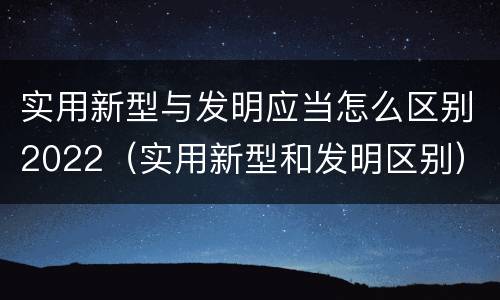 实用新型与发明应当怎么区别2022（实用新型和发明区别）