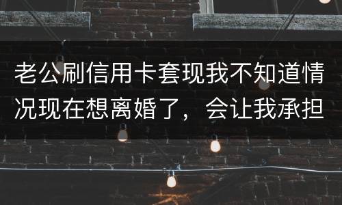 老公刷信用卡套现我不知道情况现在想离婚了，会让我承担吗