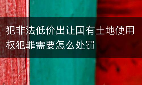 犯非法低价出让国有土地使用权犯罪需要怎么处罚