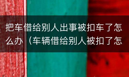 把车借给别人出事被扣车了怎么办（车辆借给别人被扣了怎么取回来）