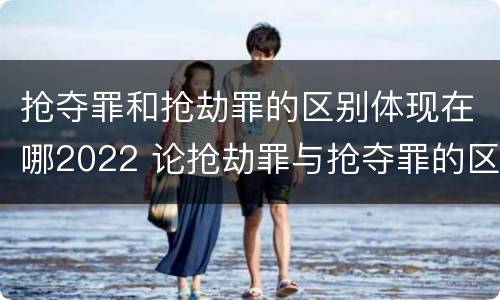 抢夺罪和抢劫罪的区别体现在哪2022 论抢劫罪与抢夺罪的区别