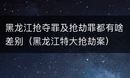 黑龙江抢夺罪及抢劫罪都有啥差别（黑龙江特大抢劫案）