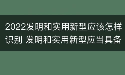 2022发明和实用新型应该怎样识别 发明和实用新型应当具备什么条件