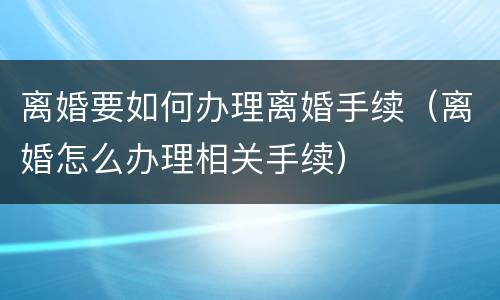 离婚要如何办理离婚手续（离婚怎么办理相关手续）