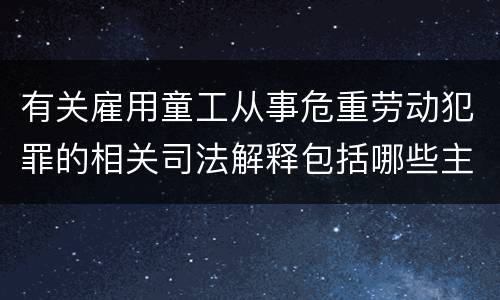 有关雇用童工从事危重劳动犯罪的相关司法解释包括哪些主要内容