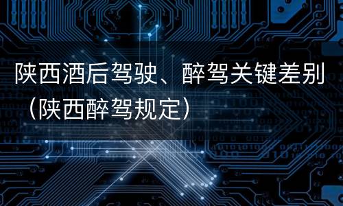 陕西酒后驾驶、醉驾关键差别（陕西醉驾规定）