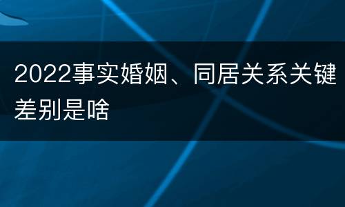 2022事实婚姻、同居关系关键差别是啥