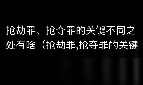 抢劫罪、抢夺罪的关键不同之处有啥（抢劫罪,抢夺罪的关键不同之处有啥区别）