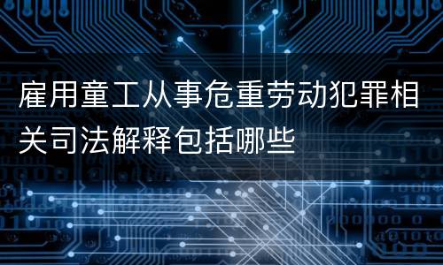 雇用童工从事危重劳动犯罪相关司法解释包括哪些