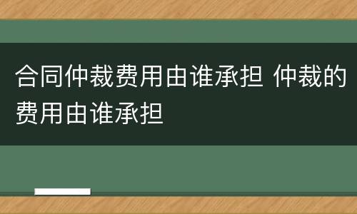合同仲裁费用由谁承担 仲裁的费用由谁承担