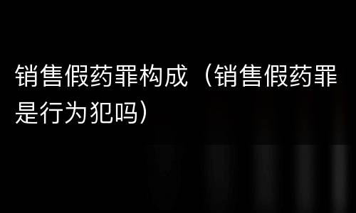 销售假药罪构成（销售假药罪是行为犯吗）