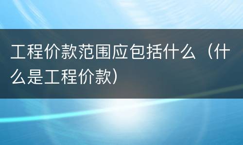 工程价款范围应包括什么（什么是工程价款）