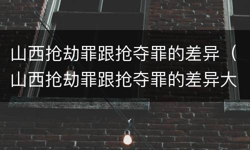 山西抢劫罪跟抢夺罪的差异（山西抢劫罪跟抢夺罪的差异大吗）
