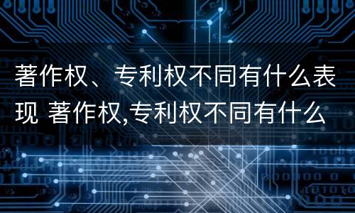 著作权、专利权不同有什么表现 著作权,专利权不同有什么表现呢
