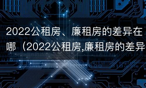 2022公租房、廉租房的差异在哪（2022公租房,廉租房的差异在哪查）