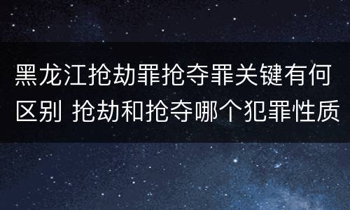 黑龙江抢劫罪抢夺罪关键有何区别 抢劫和抢夺哪个犯罪性质严重