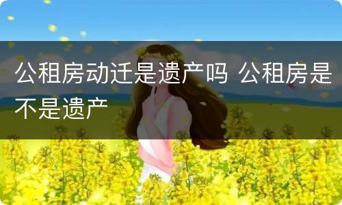 公租房动迁是遗产吗 公租房是不是遗产