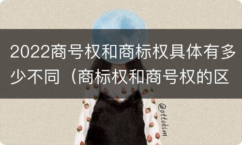 2022商号权和商标权具体有多少不同（商标权和商号权的区别）