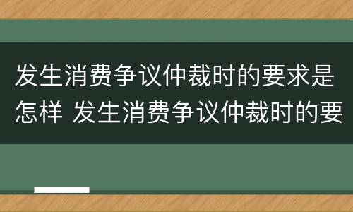 发生消费争议仲裁时的要求是怎样 发生消费争议仲裁时的要求是怎样规定的