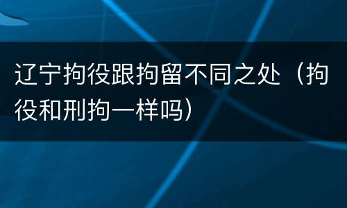 辽宁拘役跟拘留不同之处（拘役和刑拘一样吗）