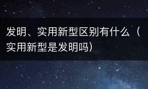发明、实用新型区别有什么（实用新型是发明吗）
