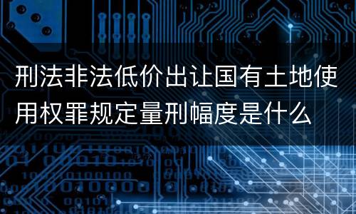 刑法非法低价出让国有土地使用权罪规定量刑幅度是什么