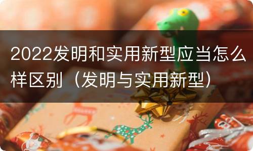 2022发明和实用新型应当怎么样区别（发明与实用新型）