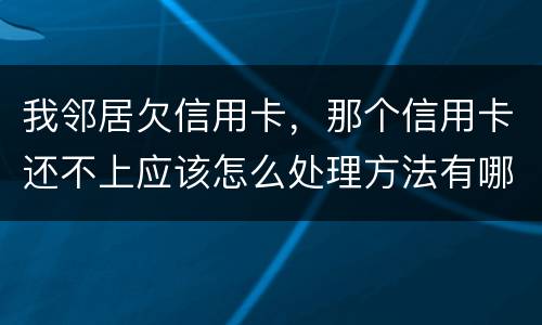 我邻居欠信用卡，那个信用卡还不上应该怎么处理方法有哪些的啊