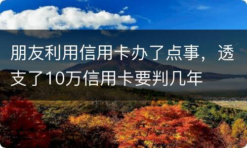朋友利用信用卡办了点事，透支了10万信用卡要判几年