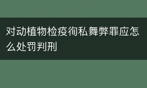 对动植物检疫徇私舞弊罪应怎么处罚判刑