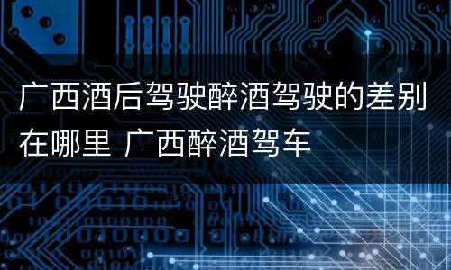 广西酒后驾驶醉酒驾驶的差别在哪里 广西醉酒驾车