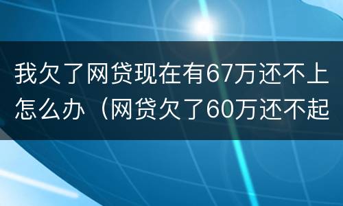 我欠了网贷现在有67万还不上怎么办（网贷欠了60万还不起了怎么办）