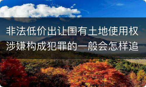 非法低价出让国有土地使用权涉嫌构成犯罪的一般会怎样追究法律责任